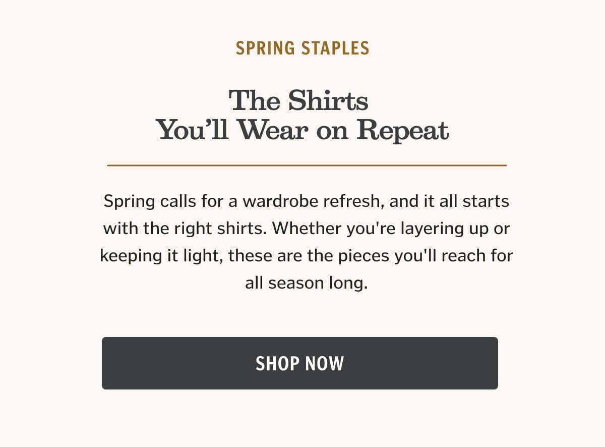 The Shirts You’ll Wear on Repeat. Spring calls for a wardrobe refresh, and it all starts with the right shirts. Whether you're layering up or keeping it light, these are the pieces you'll reach for all season long.