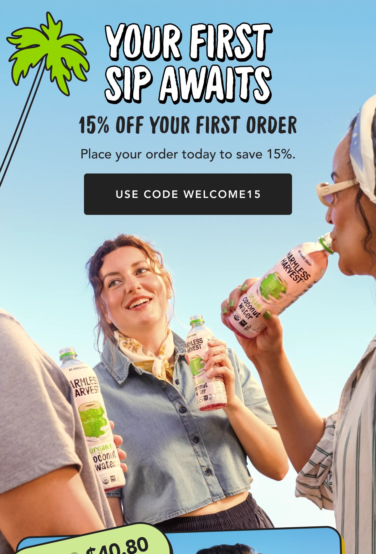 Your First Sip Awaits 15% Off Your First Order Place your order today to save 15%. Use Code Welcome15 $40.80