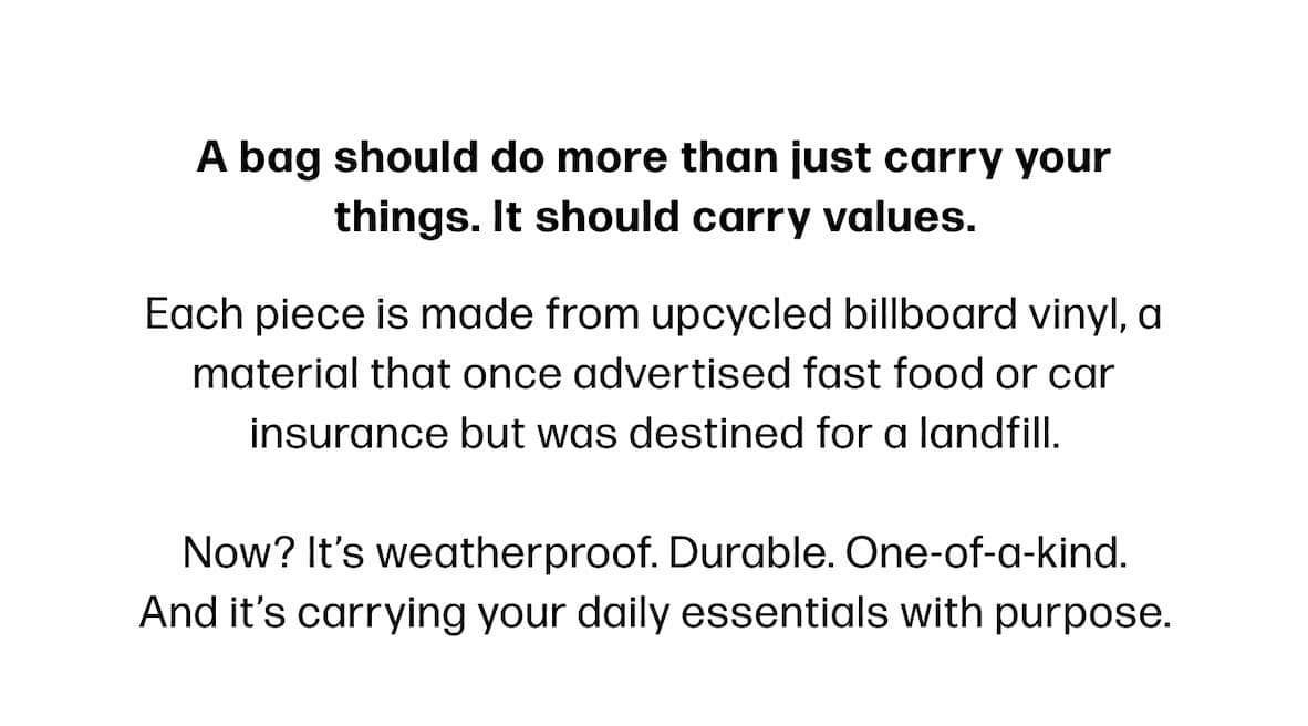 A bag should do more than just carry your things. It should carry values. Each piece is made from upcycled billboard vinyl, a material that once advertised fast food or car insurance but was destined for a landfill.  Now? It’s weatherproof. Durable. One-of-a-kind. And it’s carrying your daily essentials with purpose.