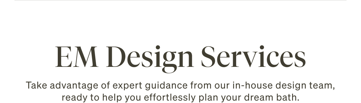 EM Design Services. Take advantage of expert guidance from our in-house design team, ready to help you effortlessly plan your dream bath.