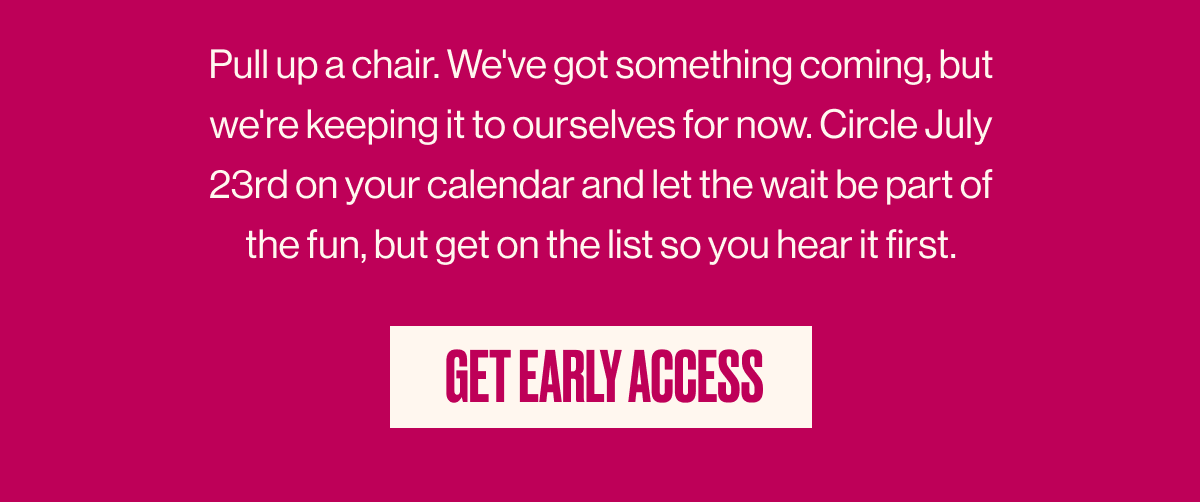 Pull up a chair. We've got something coming but, we're keeping it to ourselves for now. Circle July 23rd on your calendar and let the wait be part of the fun, but get on the list so hear hear it first. | GET EARLY ACCESS