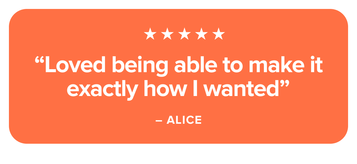 Loved being able to make it exactly how I wanted. - ALICE