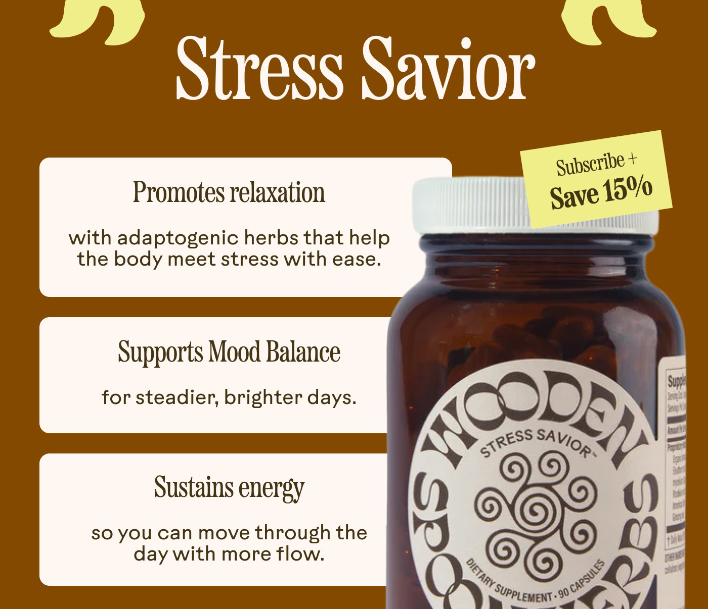 Stress Savior Badge: Subscribe + Save 15%  Promotes relaxation with adaptogenic herbs that help the body meet stress with ease.  Supports mood balance for steadier, brighter days.  Sustains energy so you can move through the day with more flow.