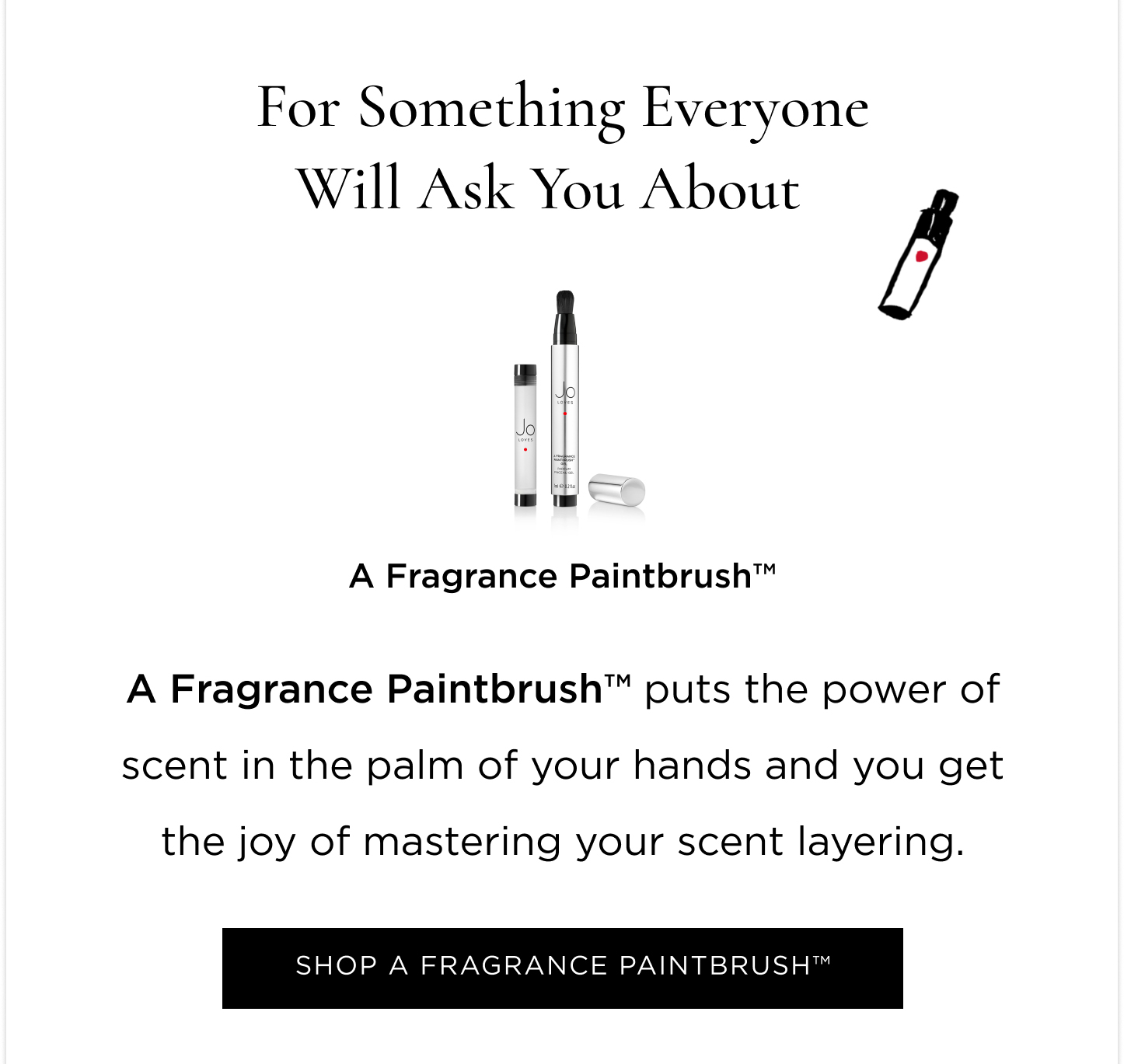 Experiencing Jo Loves for the first time, undecided what new to try first, or just wanting something small from every category? This edit will help you find your next obsession  For a Fragrant Discovery Still in search of your signature scent? Or just wanting to experiment and play with a different one every day of the week? Grab the Fragrance Discovery Collection and spritz away.  For a Luminescent Accessory Fail-safe, yet guaranteed to spark joy; a Home Candle will delight you and anyone you welcome into your home. For something everyone will ask you about     A Fragrance Paintbrush™ puts the power of scent in the palm of your hands and you get the joy of mastering your scent layering. For a Complete Set The iconic gift sets, combinations mastered for the perfect gift (to yourself). For a Spa Ritual at Home The undeniable pamper duo. A Bath & Shower Gel and Lotion Set gives you permission to take some scented time out.