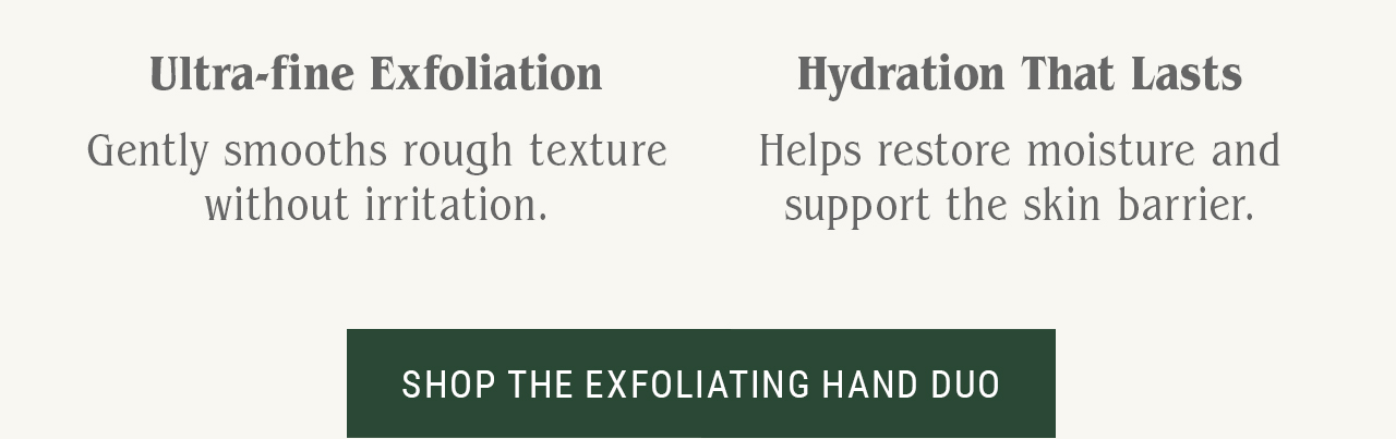 Ultra-fine exfoliation Gently smooths rough texture without irritation.  Hydration that lasts Helps restore moisture and support the skin barrier.