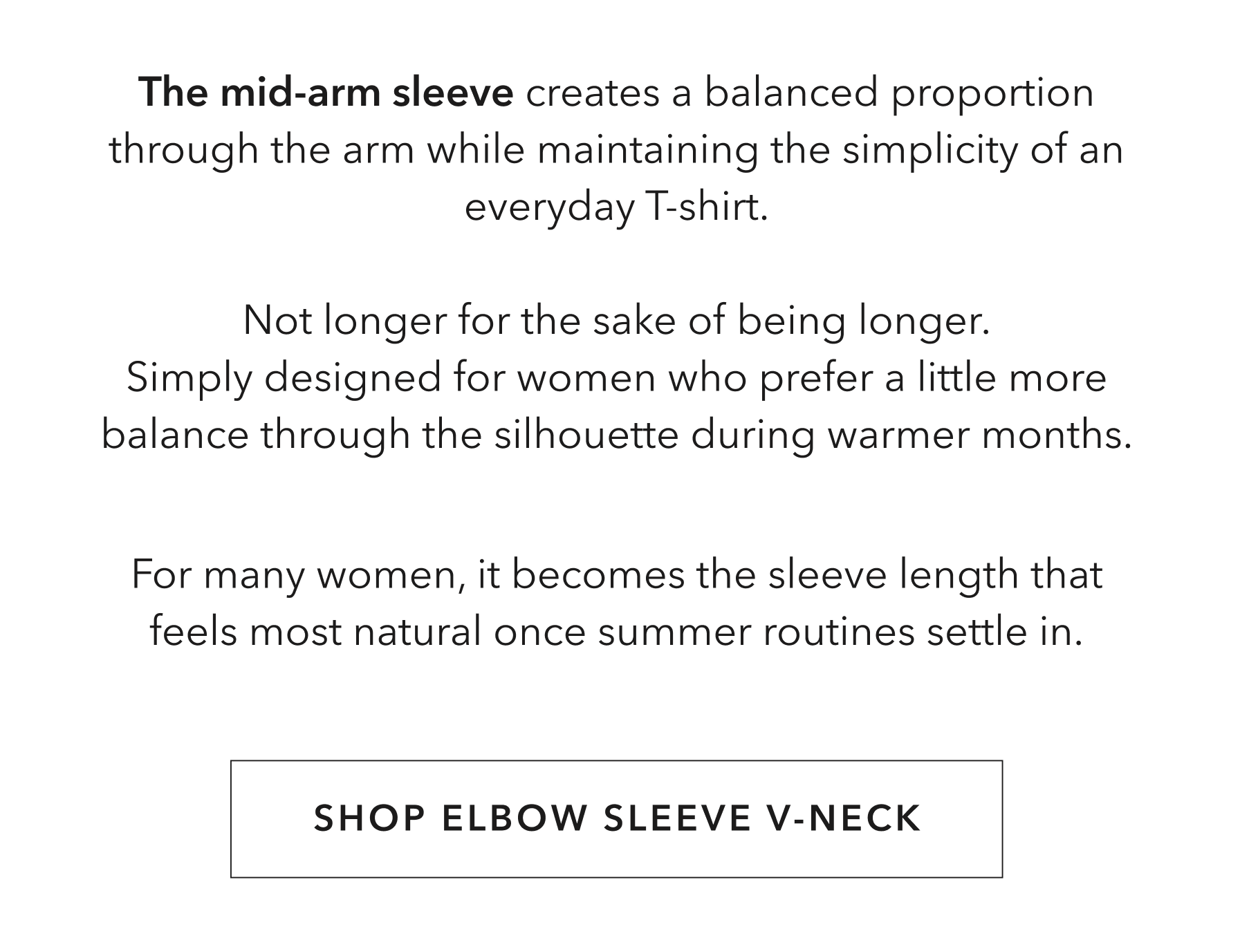 The mid-arm sleeve length allows more arm ease than a full sleeve while still feeling comfortable and balanced in heat. The shape through the shoulder and sleeve was designed to move naturally throughout the day without feeling restrictive or oversized. It’s a sleeve length many women end up preferring once temperatures stay consistently warm.