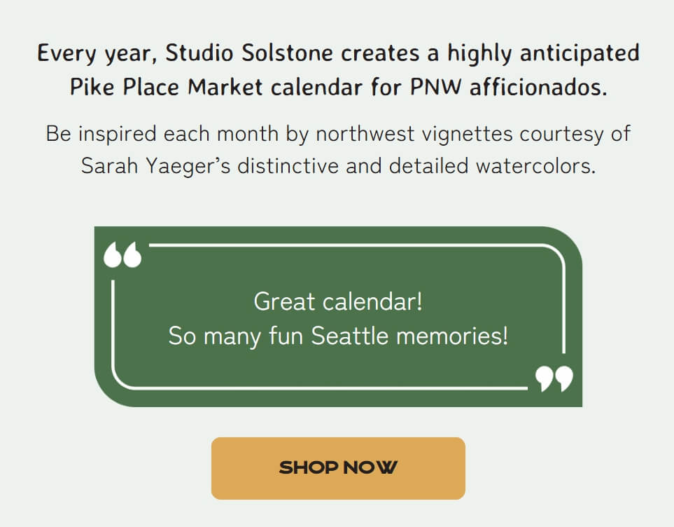 Every year, Studio Solstone creates a highly anticipated Pike Place Market calendar for PNW afficionados. Be inspired each month by northwest vignettes courtesy of Sarah Yaeger’s distinctive and detailed watercolors. Great calendar! So many fun Seattle memories!