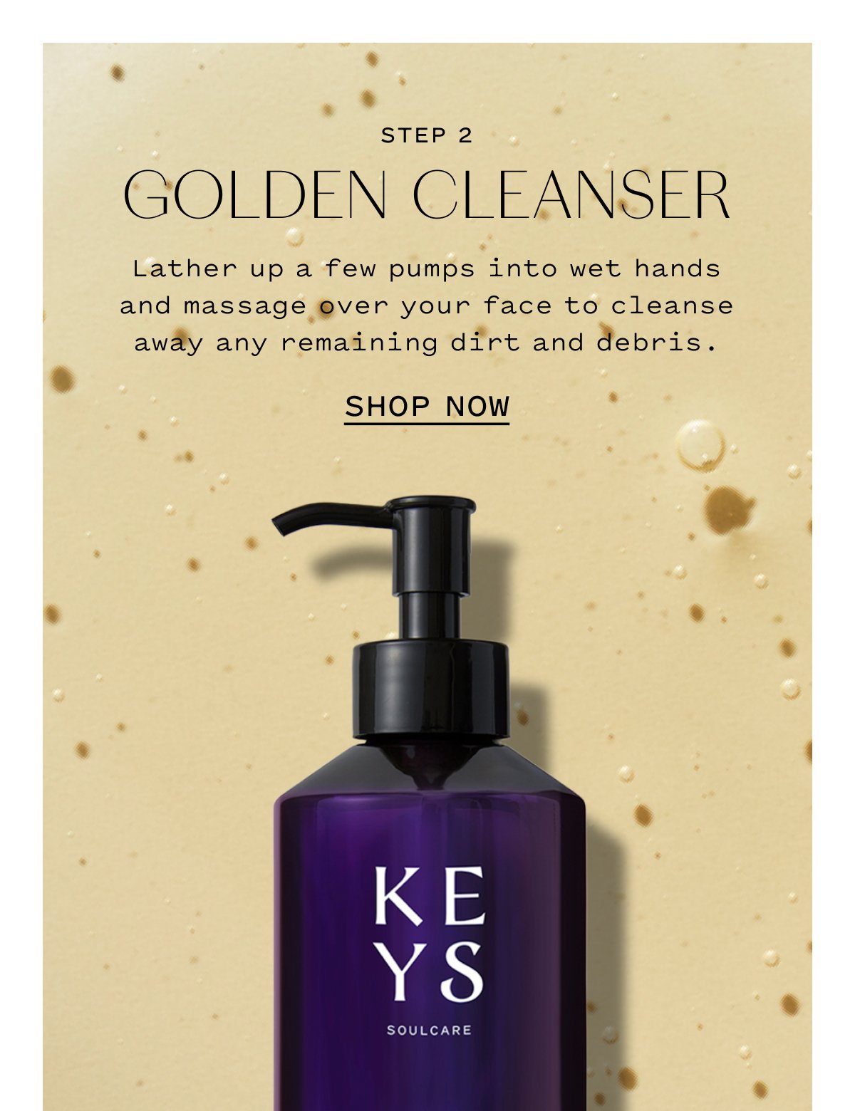 STEP 2 GOLDEN CLEANSER  Lather up a few pumps into wet hands and massage over your face to cleanse away any remaining dirt and debris.  SHOP NOW