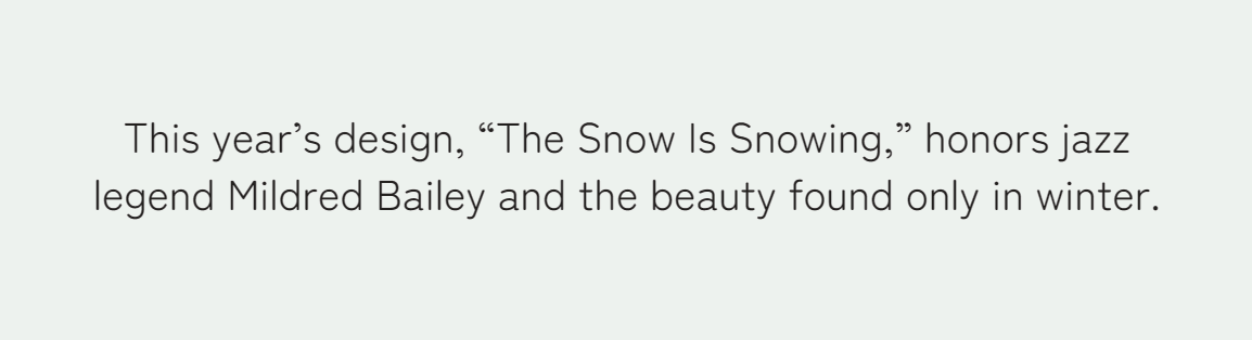 This year’s design, “The Snow Is Snowing,” honors jazz legend Mildred Bailey and the beauty found only in winter.