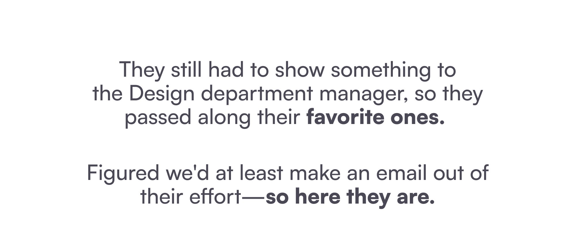 They still had to show something to the Design department manager, so they passed along their favorite ones. Figured we'd at least make an email out of their effort—so here they are.