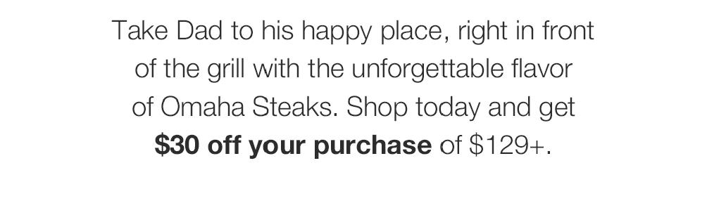Take Dad to his happy place, right in front of the grill with the unforgettable flavor of Omaha Steaks. Shop today and get $30 off your purchase of $129+.
