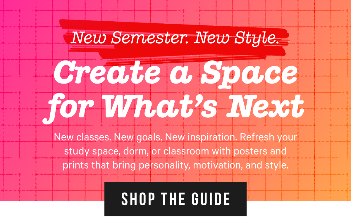 Create a Space for What's Next: New classes. New goals. New inspiration. Refresh your study space, dorm, or classroom with posters and prints that that bring personality, motivation, and style 