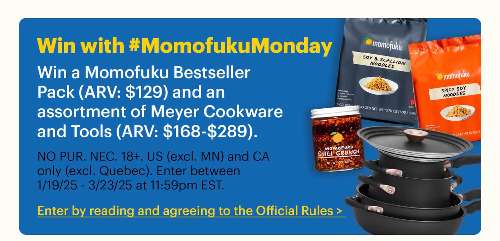 Win with #MomofukuMonday Win a Momofuku Bestseller Pack (ARV: $129) and an assortment of Meyer Cookware and Tools (ARV: $168-$289).  Sub-text:  NO PUR. NEC. 18+. US (excl. MN) and CA only (excl. Quebec). Enter between 1/19/25 - 3/23/25 at 11:59pm EST.  CTA: Enter by reading and agreeing to the Official Rules > 