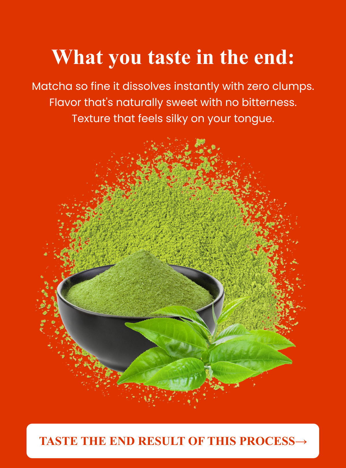 What you taste in the end: Matcha so fine it dissolves instantly with zero clumps. Flavor that's naturally sweet.