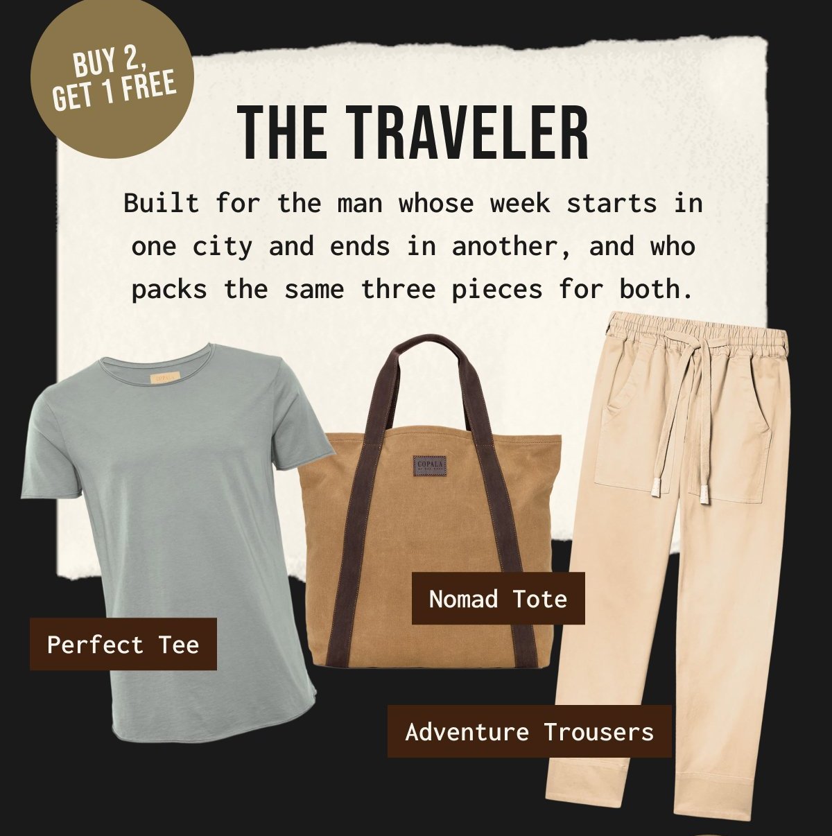 BUY 2, GET 1 FREE | THE TRAVELER - Built for the man whose week starts in one city and ends in another, and who packs the same three pieces for both.