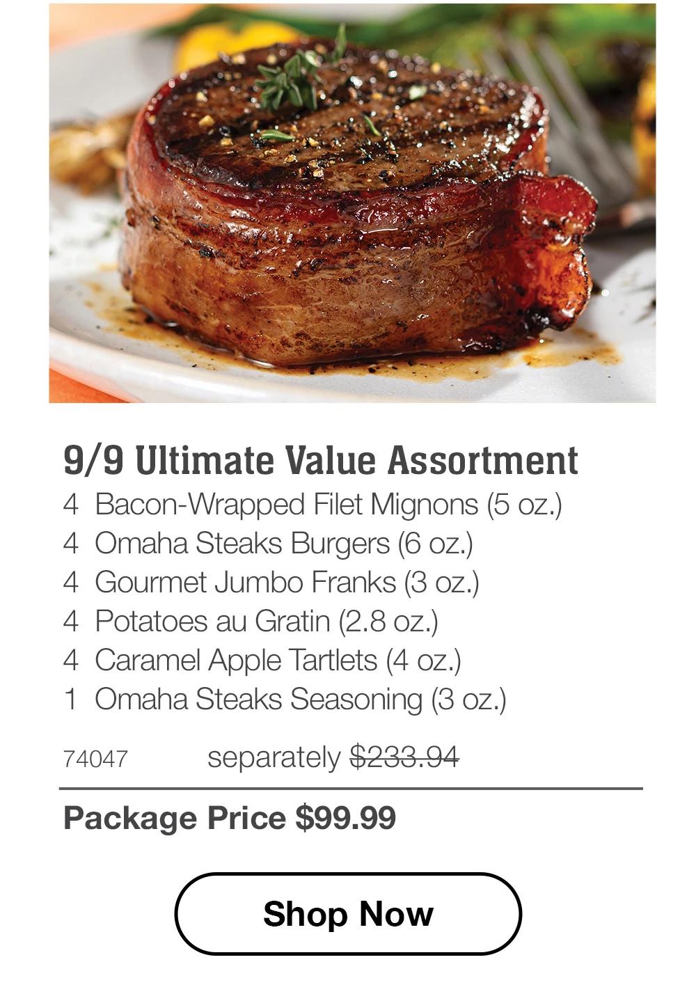 9/9 Ultimate Value Assortment - 4 Bacon-Wrapped Filet Mignons (5 oz.) - 4 Omaha Steaks Burgers (6 oz.) - 4 Gourmet Jumbo Franks (3 oz.) - 4 Potatoes au Gratin (2.8 oz.) - 4 Caramel Apple Tartlets (4 oz.) - 1 Omaha Steaks Seasoning (3 oz.) - 74047 separately $233.94 | Package Price $99.99 || Shop Now