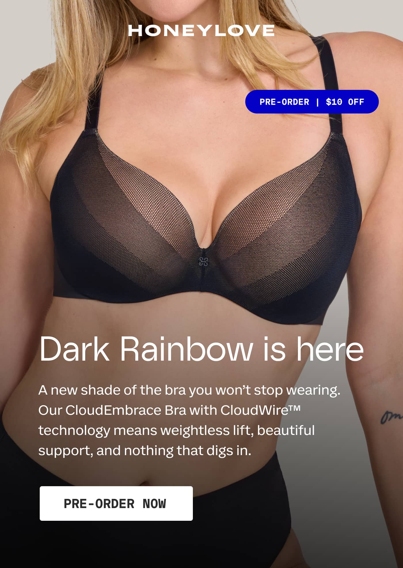 HONEYLOVE | PRE-ORDER | $10 OFF | Dark Rainbow is here | A new shade of the bra you won’t stop wearing. Our CloudEmbrace Bra with CloudWire™ technology means weightless lift, beautiful support, and nothing that digs in. | PRE-ORDER NOW