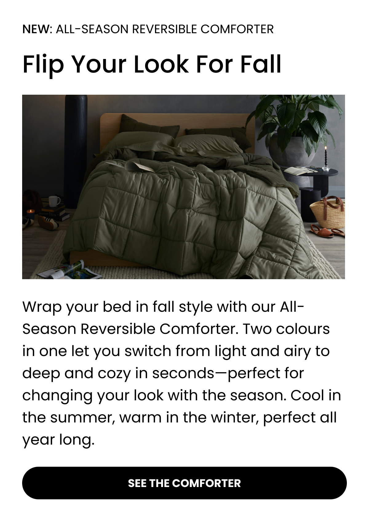 NEW: ALL-SEASON REVERSIBLE COMFORTER  Flip Your Look For Fall  Wrap your bed in fall style with our All-Season Reversible Comforter. Two colours in one let you switch from light and airy to deep and cozy in seconds—perfect for changing your look with the season. Cool in the summer, warm in the winter, perfect all year long.  SEE THE COMFORTER