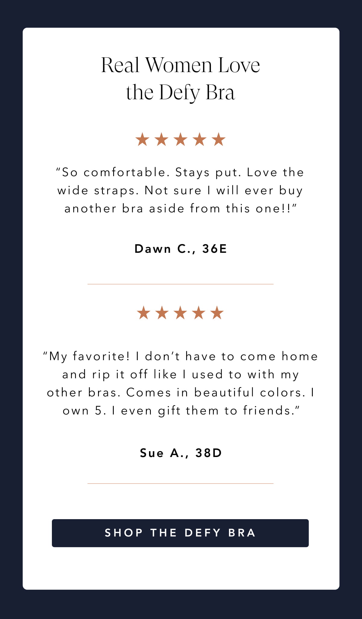 Real Women Love the Defy Bra “So comfortable. Stays put. Love the wide straps. Not sure I will ever buy another bra aside from this one!!”  “My favorite! I don’t have to come home and rip it off like I used to with my other bras. Comes in beautiful colors. I own 5. I even gift them to friends.”  SHOP the DEFY BRA BUNDLE