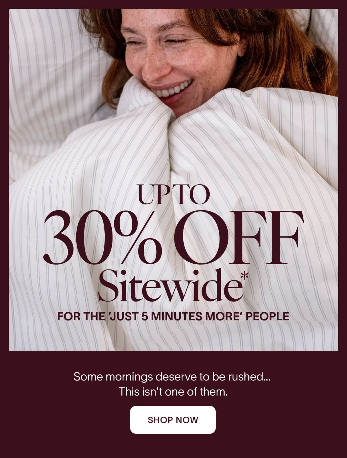 UP TO 30% OFF SITEWIDE For the "just 5 more minutes" people. Some mornings deserve to be rushed… This isn't one of them. CTA: Shop Now
