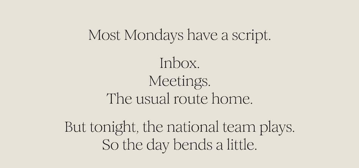 Most Mondays have a script. Inbox. Meetings. The usual route home. But tonight, the national team plays. So the day bends a little.