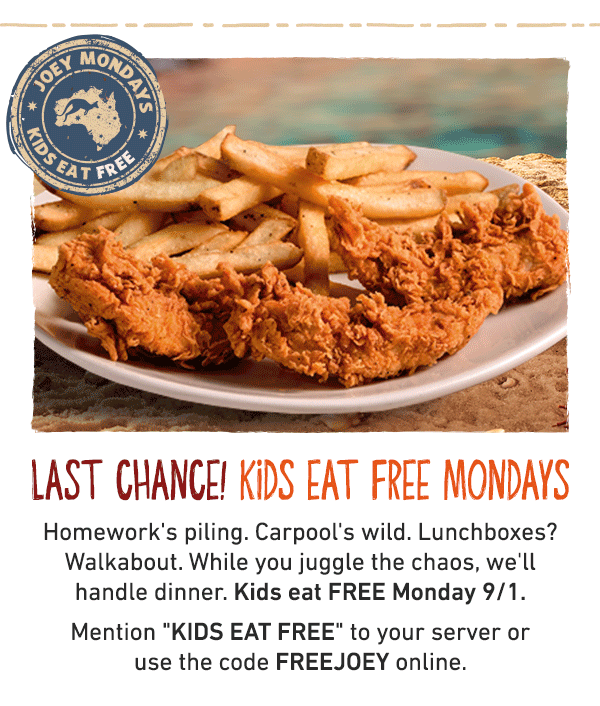 Last Chance! Kids Eat Free Mondays - Homework's piling. Carpool's wild. Lunchboxes? Walkabout. While you juggle the chaos, we'll handle dinner. Kids eat FREE Monday 9/1. Mention KIDS EAT FREE to your server or use the code FREEJOEY online.