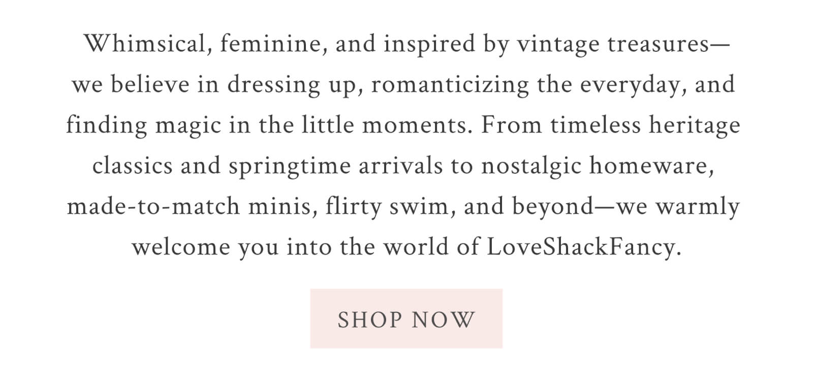 Whimsical, feminine, and inspired by vintage treasures—we believe in dressing up, romanticizing the everyday, and finding magic in the little moments. From timeless heritage classics and springtime arrivals to nostalgic homeware, made-to-match minis, flirty swim, and beyond—we warmly welcome you into the world of LoveShackFancy. <SHOP NOW>