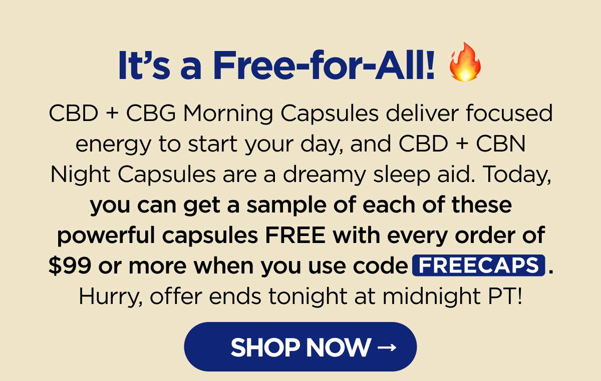 It’s a Free-for-All! CBD + CBG Morning Capsules deliver focused energy to start your day, and CBD + CBN Night Capsules are a dreamy sleep aid. Today, you can get a sample of each of these powerful capsules FREE with every order of $99 or more when you use code FREECAPS. Hurry, offer ends tonight at midnight PT! [SHOP NOW]
