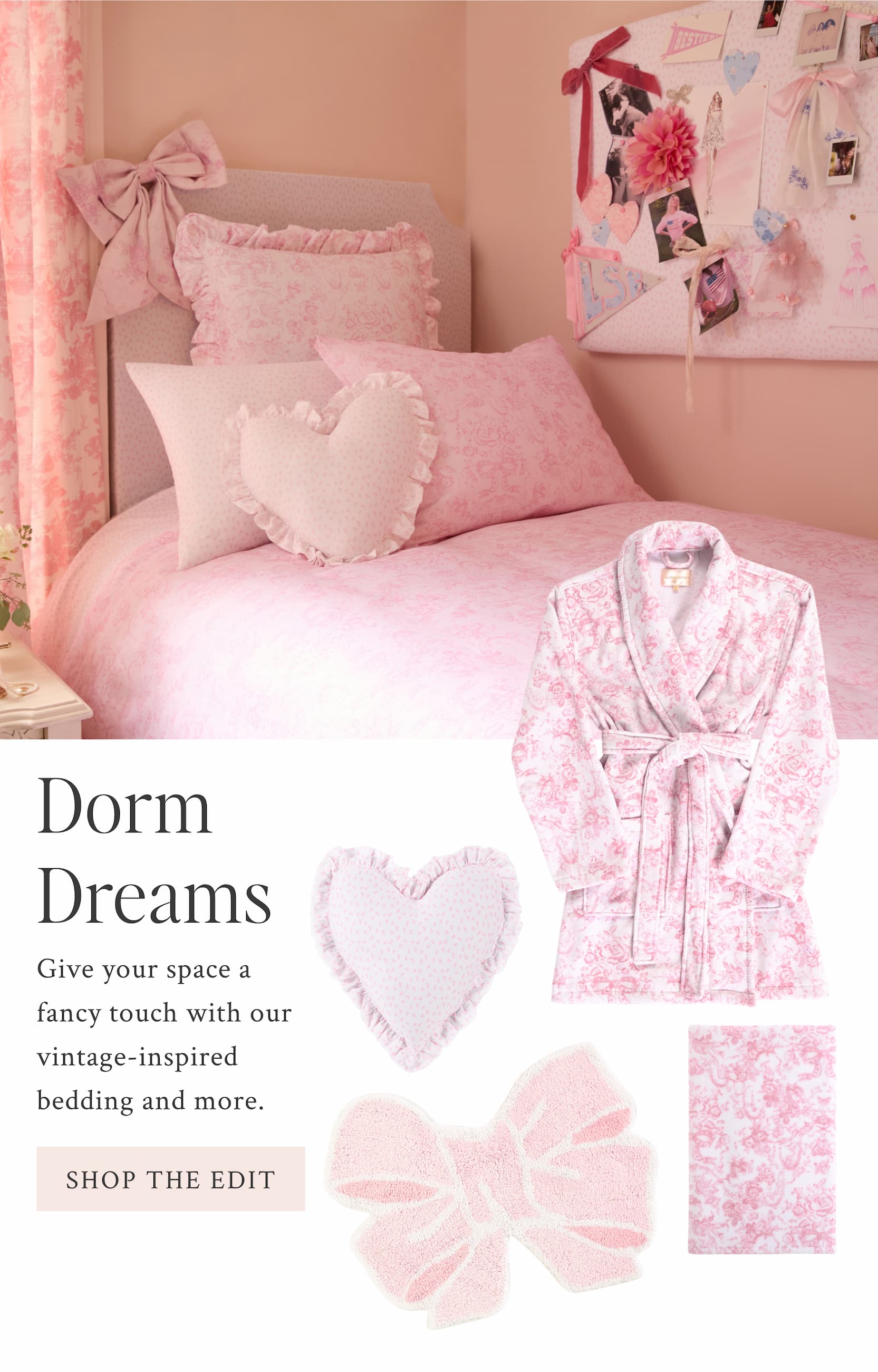 Dorm Dreams Give your space a fancy touch with our vintage-inspired bedding and more.  <SHOP THE EDIT>