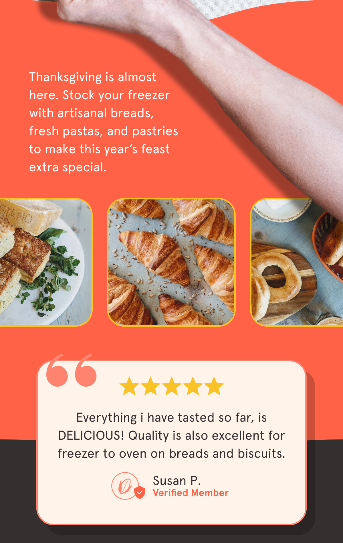 Only 3 days left to enjoy our biggest sale of the year! Thanksgiving is almost here. Stock your freezer with artisanal breads, fresh pastas, and pastries to make this year’s feast extra special.   ⭐️⭐️⭐️⭐️⭐️  “Everything i have tasted so far, is DELICIOUS! Quality is also excellent for freezer to oven on breads and biscuits."   Susan P.  ✅ Verified Member