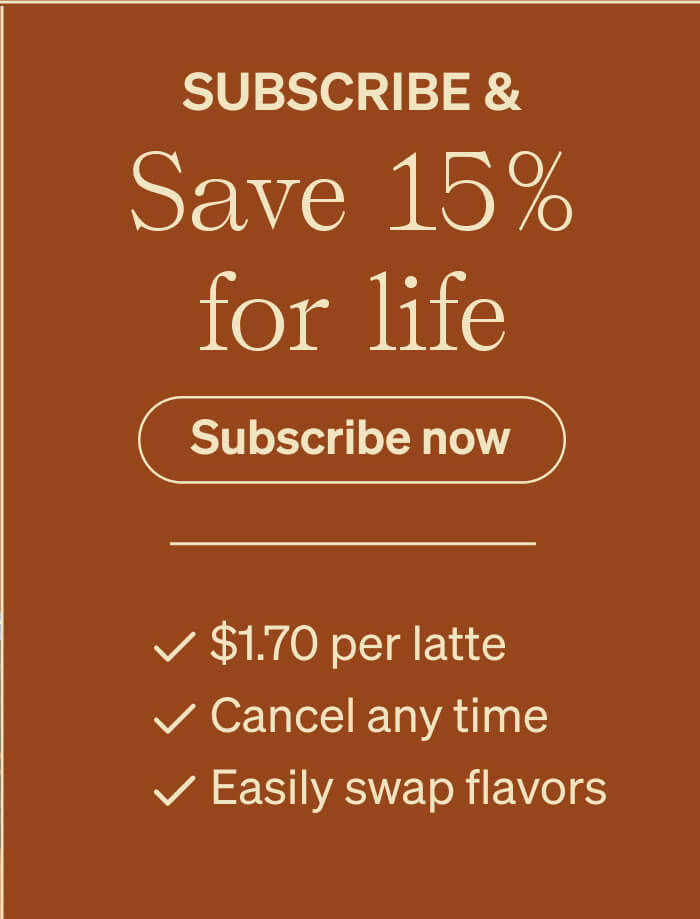 Subscribe & Save 15% for life Subscribe Now - $1.70 per latte - Cancel any time - Easily swap flavors