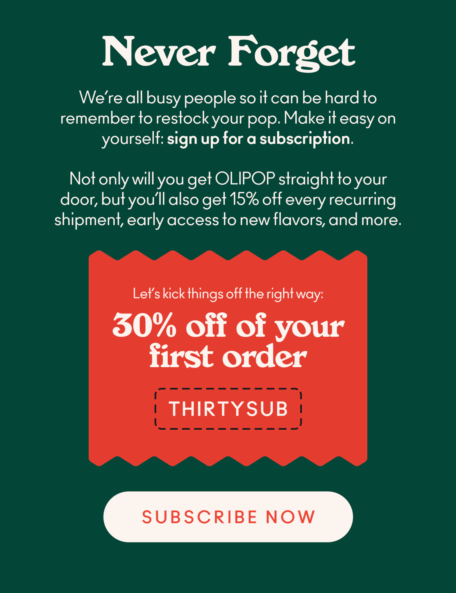 o remember when to restock your pop. Take a load off and make it easy on yourself by signing up for a subscription. Not only will you receive OLIPOP straight to your door, but you'll also get 15% off every recurring shipment, early access to new flavors, and more! Oh, and to kick things off the right way, we're giving you 30% off your first subscription order with code THIRTYSUB.