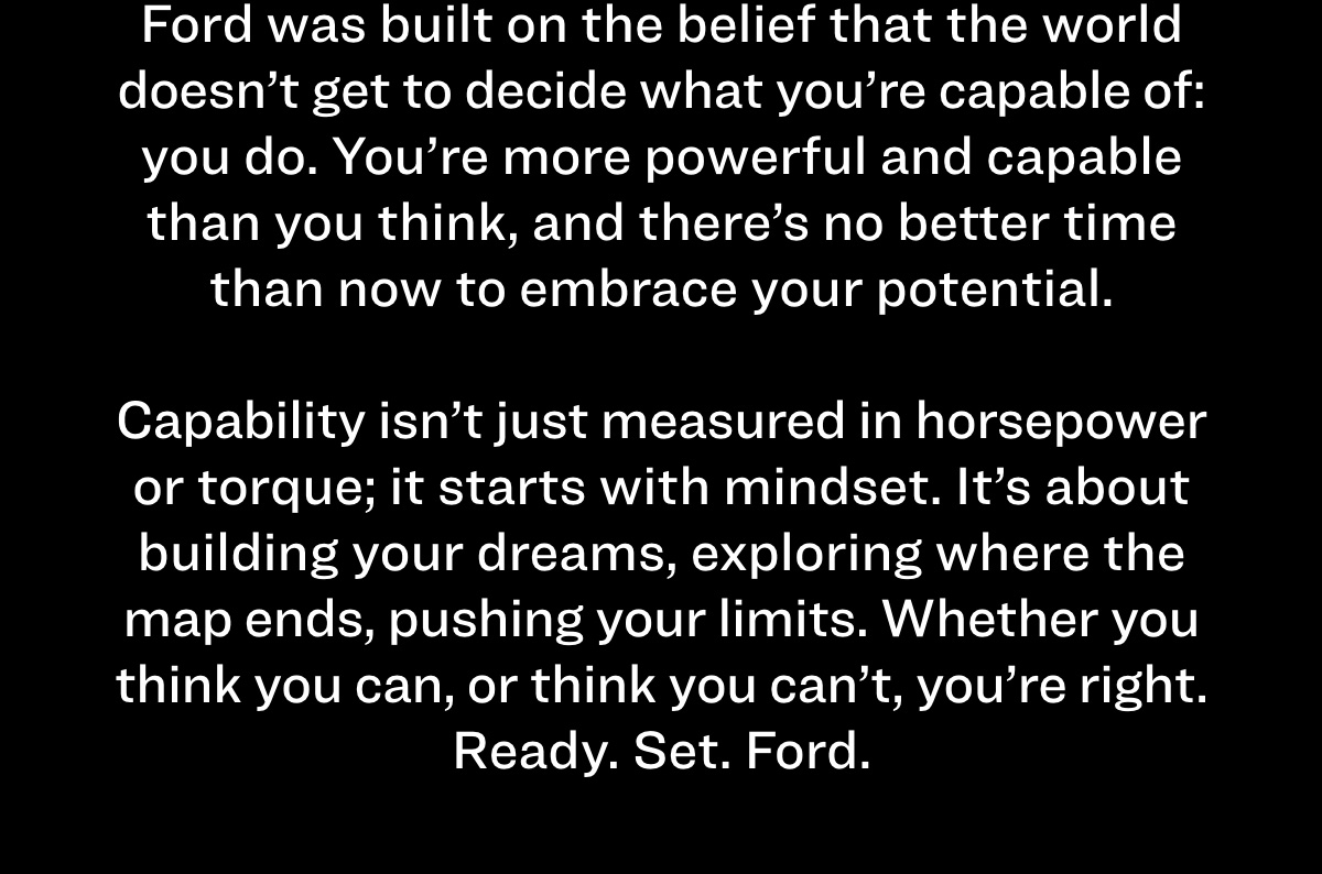 Ford was built on the belief that the world doesn’t get to decide what you’re capable of: you do. You’re more powerful and capable than you think, and there’s no better time than now to embrace your potential.   Capability isn’t just measured in horsepower or torque; it starts with mindset. It’s about building your dreams, exploring where the map ends, pushing your limits. Whether you think you can, or think you can’t, you’re right. Ready. Set. Ford.  