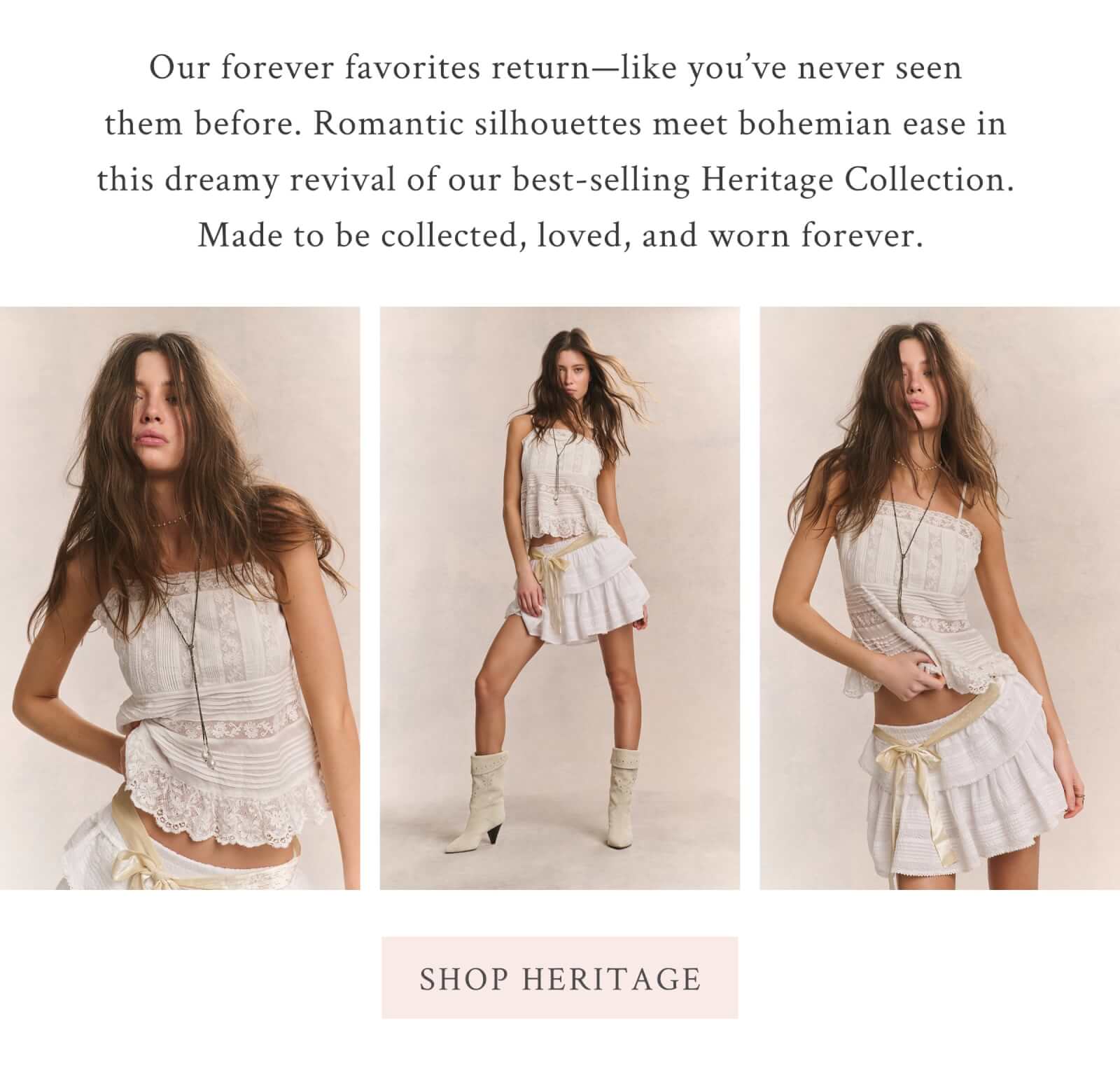 Our forever favorites return—like you’ve never seen them before. Romantic silhouettes meet bohemian ease in this dreamy revival of our best-selling Heritage Collection. Made to be collected, loved, and worn forever. <SHOP HERITAGE>