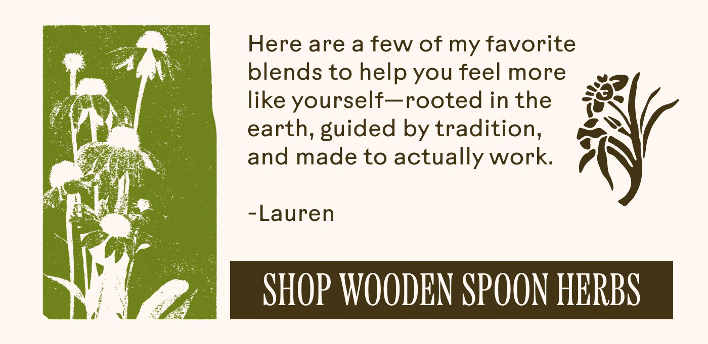 Here are a few of my favorite blends to help you feel more like yourself—rooted in the earth, guided by tradition, and made to actually work. – Lauren SHOP WOODEN SPOON HERBS 