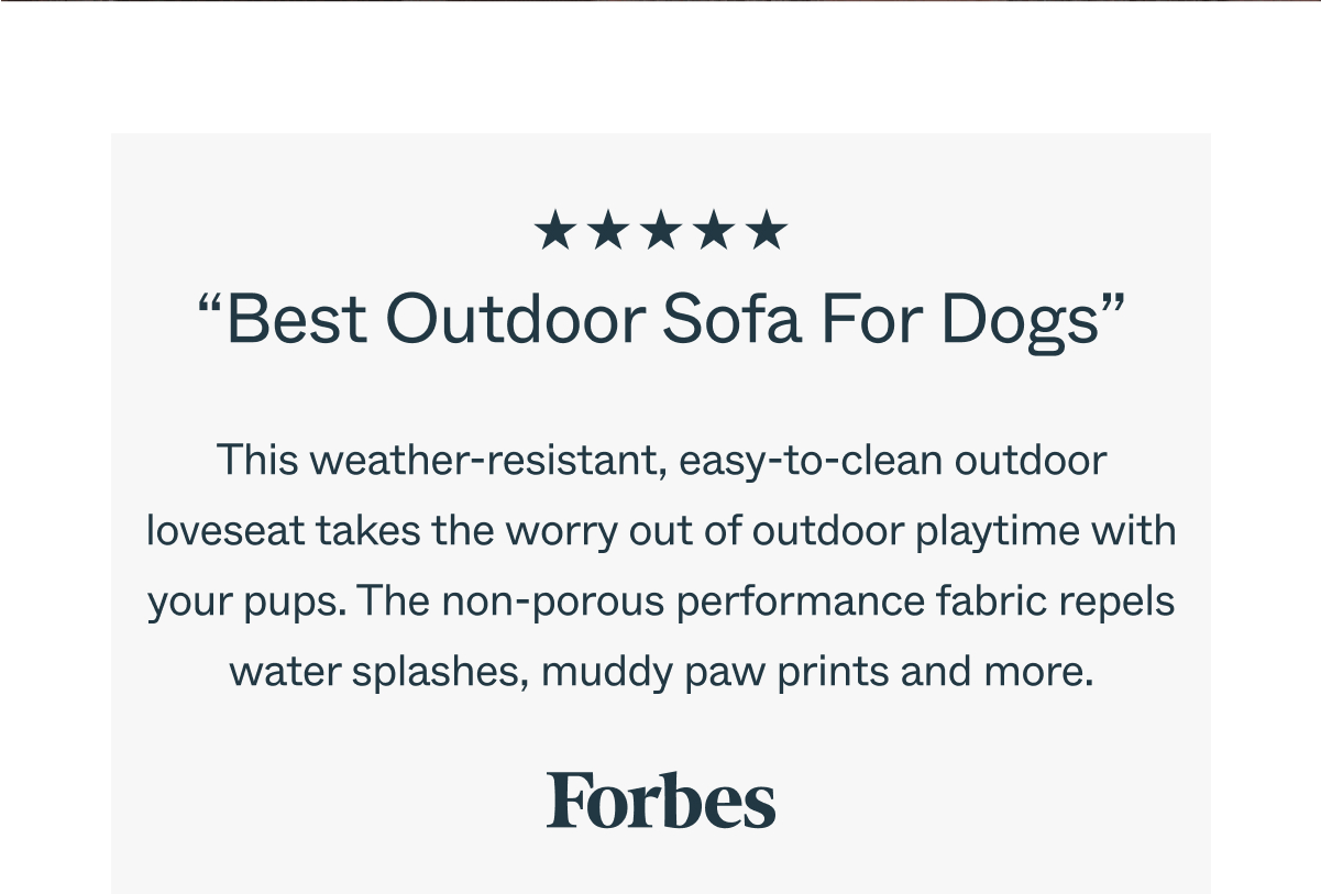 “Best Outdoor Sofa For Dogs” This weather-resistant, easy-to-clean outdoor loveseat takes the worry out of outdoor playtime with your pups. The non-porous performance fabric repels water splashes, muddy paw prints and more. 