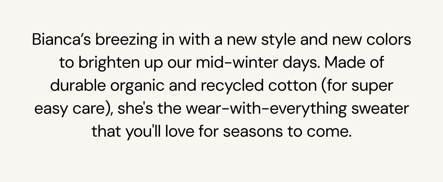 Bianca’s breezing in with a new style and new colors to brighten up our mid-winter days. Made of durable organic and recycled cotton (for super easy care), she’s the wear-with-everything timeless sweater that’ll look great for seasons of mix and match outfits.&nbsp;&nbsp;&nbsp;