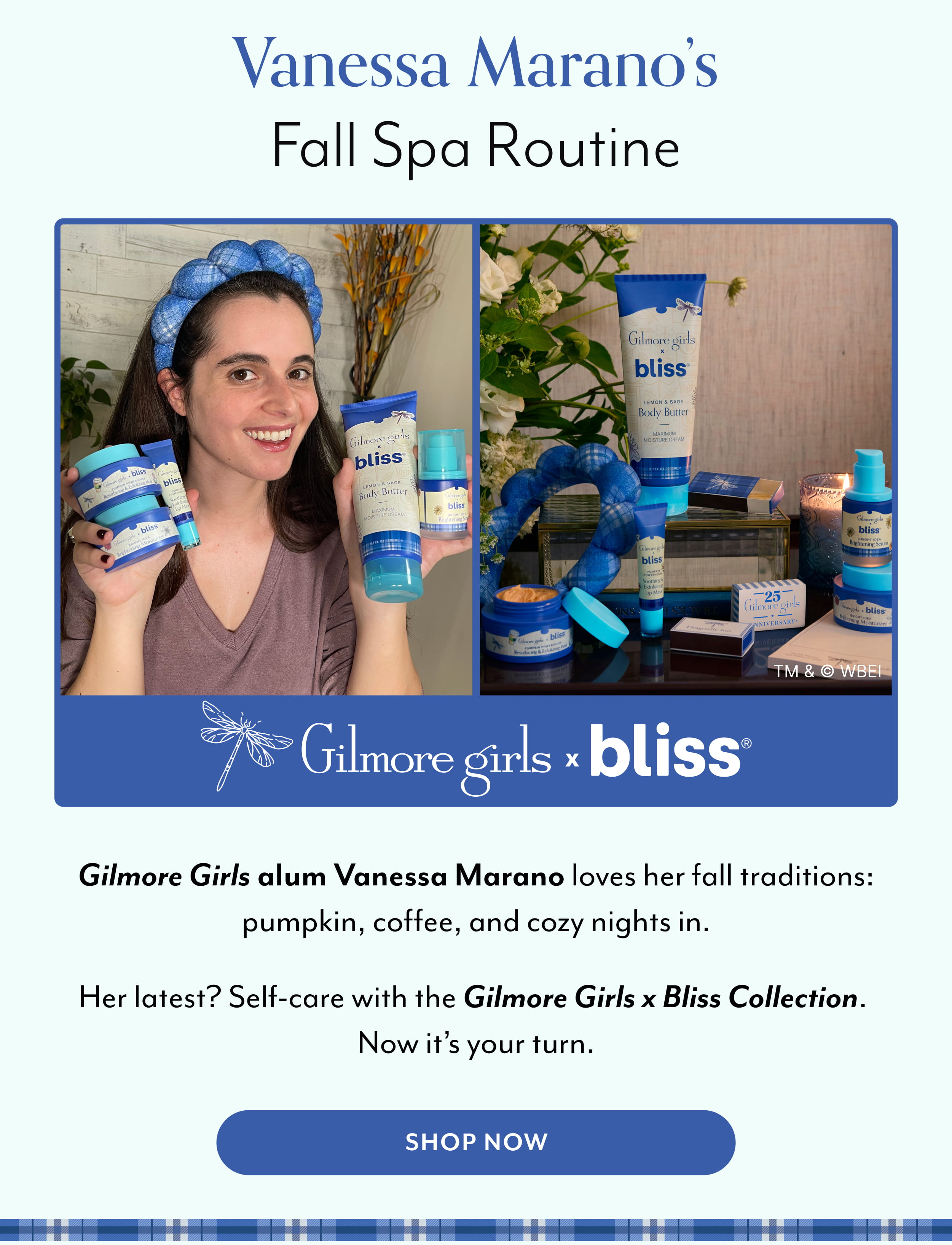 Vanessa Marano’s Fall Spa Routine Gilmore Girls alum Vanessa Marano loves her fall traditions: pumpkin, coffee, and cozy nights in. Her latest? Self-care with the Gilmore Girls x Bliss Collection.  Now it’s your turn.