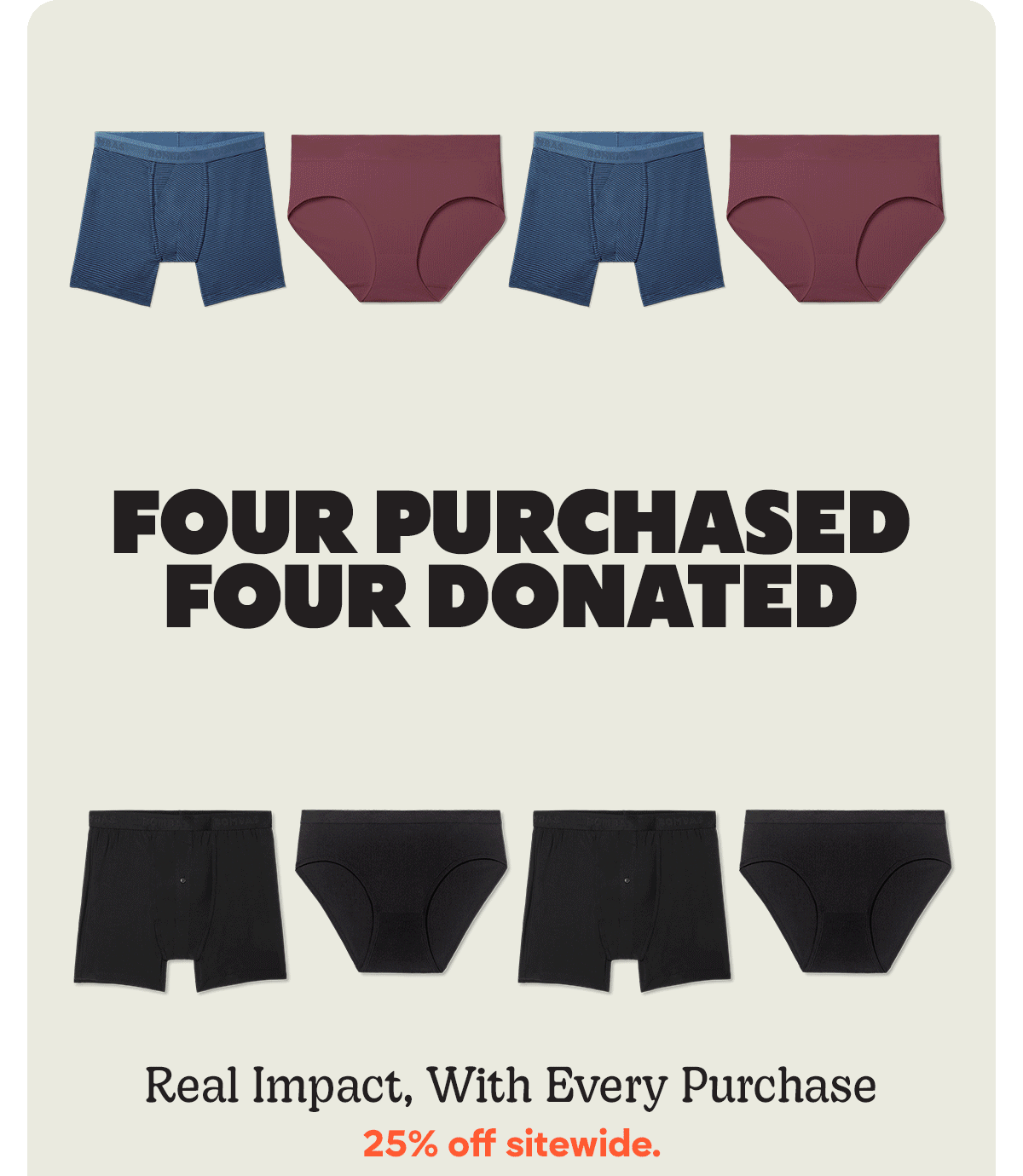 FOUR PURCHASED FOUR DONATED | SIX PURCHASED SIX DONATED | EIGHT PURCHASED EIGHT DONATED | Real Impact, With Every Purchase | 25% off sitewide.