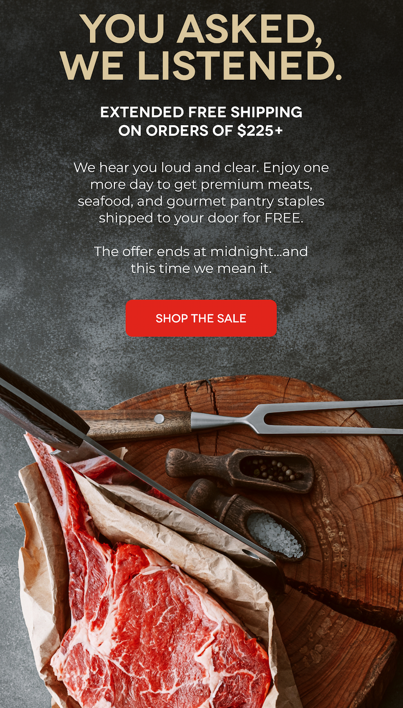YOU ASKED, WE LISTENED. EXTENDED FREE SHIPPING ON ORDERS OF $225+ We hear you loud and clear. Enjoy one more day to get premium meats, seafood, and gourmet pantry staples shipped to your door for FREE. The offer ends at midnight...and this time we mean