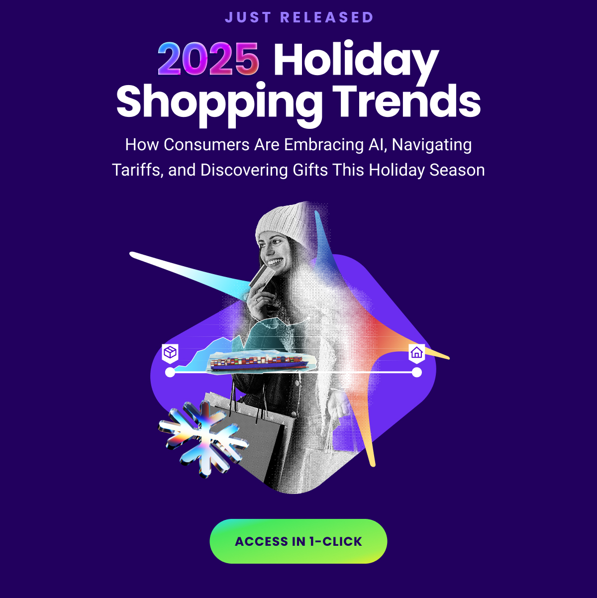Eyebrow: JUST RELEASED - 2025 Holiday Shopping Trends - How Consumers Are Embracing AI, Navigating
Tariffs, and Discovering Gifts This Holiday Season - ACCESS IN 1-CLICK