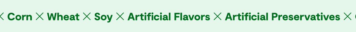 ✕ Corn ✕ Wheat ✕ Soy ✕ Artificial Flavors ✕ Artificial Preservatives ✕ Corn ✕ Wheat ✕ Soy ✕ Artificial Flavors ✕ Artificial Preservatives ✕ Corn ✕ Wheat ✕ Soy ✕ Artificial Flavors ✕ Artificial Preservatives