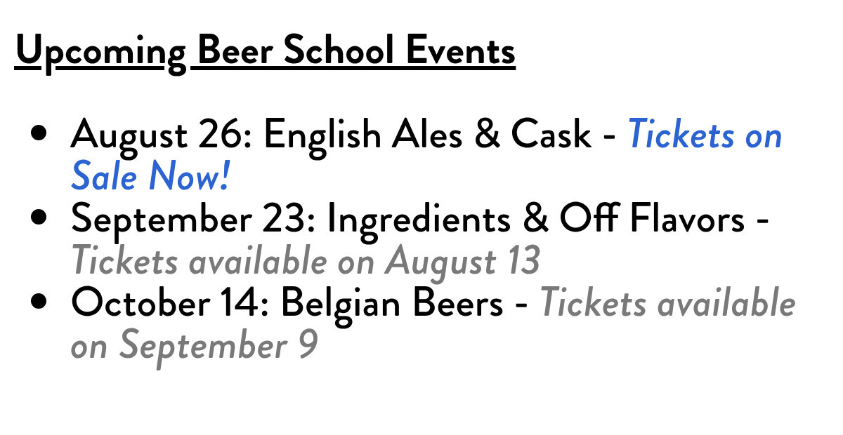 Upcoming Beer School EventsAugust 26: English Ales & Cask - Tickets on Sale Now!September 23: Ingredients & Off Flavors - Tickets available on August 13October 14: Belgian Beers - Tickets available on September 9