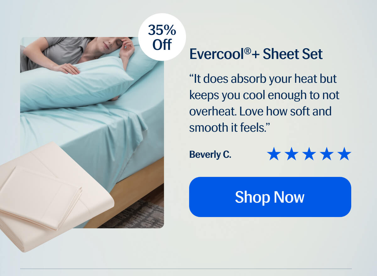 Evercool®+ Sheet Set “It does absorb your heat but keeps you cool enough to not overheat. Love how soft and smooth it feels.” Beverly C.  Shop Now