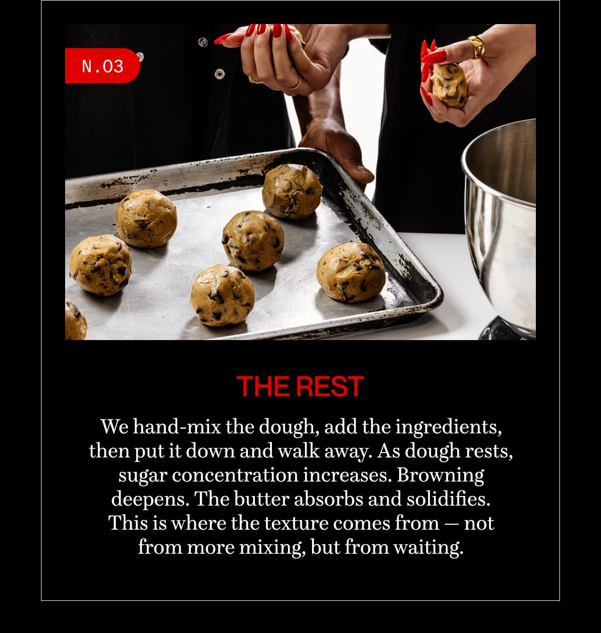 N.03 | the rest | We hand-mix the dough, add the ingredients, then put it down and walk away. As dough rests, sugar concentration increases. Browning deepens. The butter absorbs and solidifies. This is where the texture comes from — not from more mixing, but from waiting.