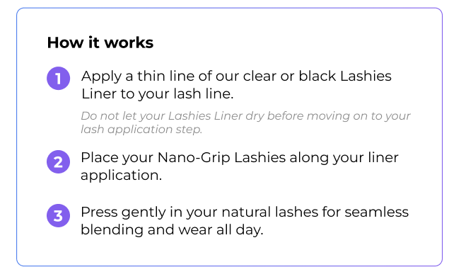 How it works: Step 1 - Apply Clear Lashies Liner to lash line. Step 2 - Place Nano-Grip Lashies along liner. Step 3 - Press gently for seamless blending and all-day wear