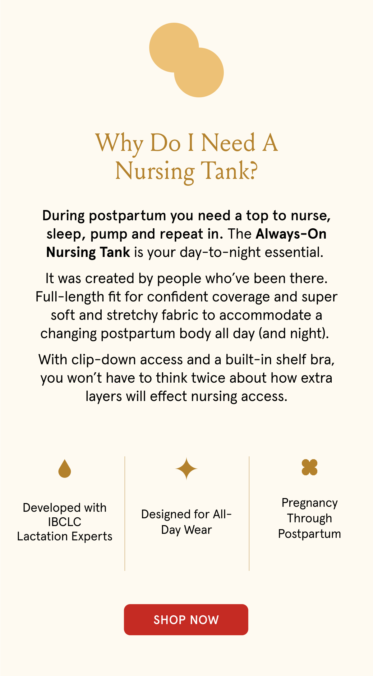 Why do i need a nursing tank? During postpartum you need a top to nurse, sleep, pump and repeat in. The Always-On Nursing Tank is your day-to-night essential. It was created by people who've been there. Full-length fit for confident coverage and super soft and stretchy fabirc to accommodate a changing postpartum body all day (and night). With clip-down access and a built-in shelf bra, you won't have to think twice about how extra layers will effect nursing access. Developed with IBCLC lactation experts. Designed for all-day wear. Pregnancy through postpartum.