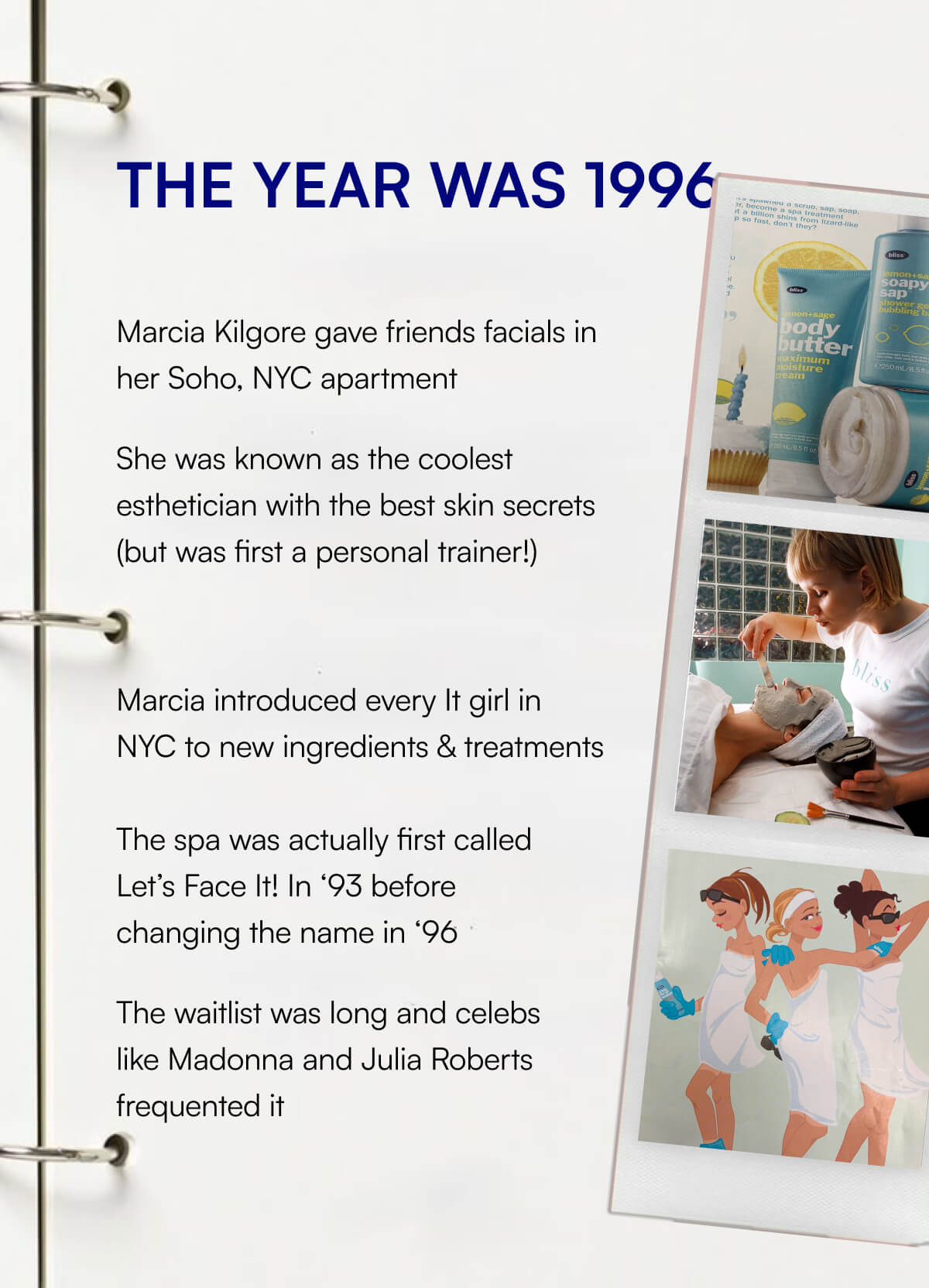 THE YEAR WAS 1996 Marcia Kilgore gave friends facials in her Soho, NYC apartment She was known as the coolest esthetician with the best skin secrets (but was first a personal trainer!) Marcia introduced every It girl in NYC to new ingredients & treatments  The spa was actually first called Let’s Face It! In ‘93 before changing the name in ‘96 The waitlist was long and celebs like Madonna and Julia Roberts frequented it