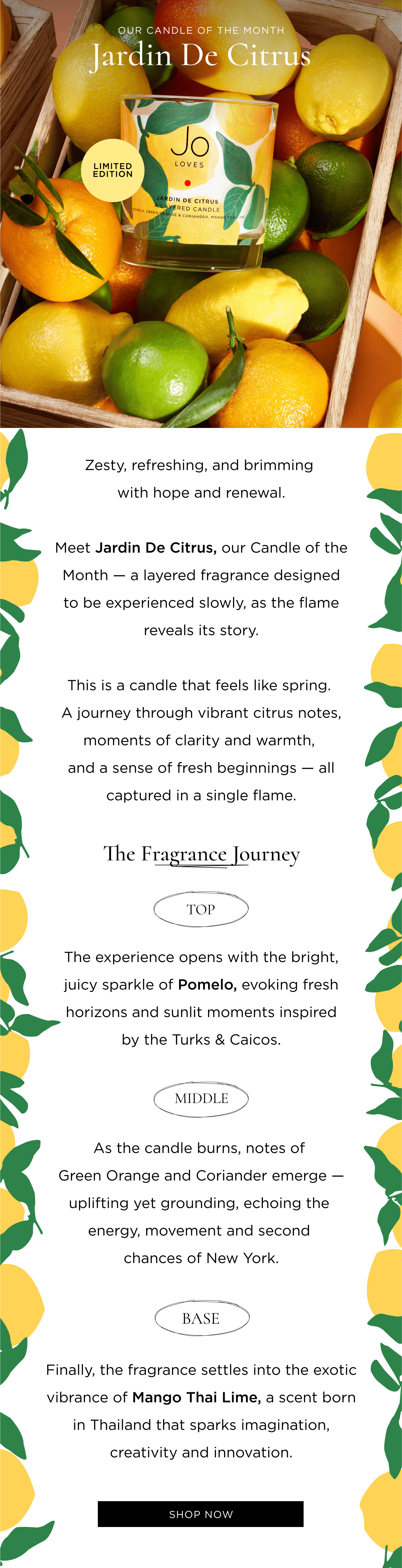 Zesty, refreshing, and brimming with hope and renewal. Meet Jardin De Citrus, our Candle of the Month — a layered fragrance designed to be experienced slowly, as the flame reveals its story. This is a candle that feels like spring. A journey through vibrant citrus notes, moments of clarity and warmth, and a sense of fresh beginnings — all captured in a single flame. The Fragrance Journey Top The experience opens with the bright, juicy sparkle of Pomelo, evoking fresh horizons and sunlit moments inspired by the Turks & Caicos. Middle As the candle burns, notes of Green Orange and Coriander emerge — uplifting yet grounding, echoing the energy, movement and second chances of New York. Base Finally, the fragrance settles into the exotic vibrance of Mango Thai Lime, a scent born in Thailand that sparks imagination, creativity and innovation.