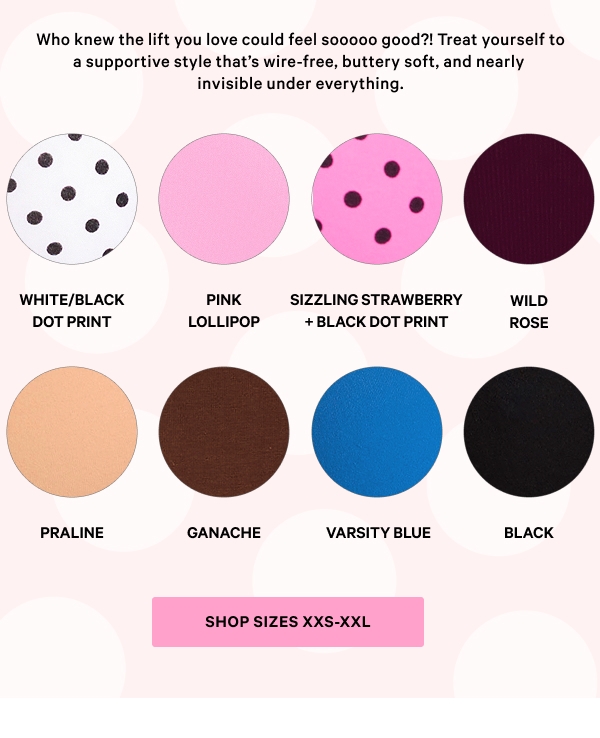 Who knew the lift you love could feel sooooo good?! Treat yourself to a supportive style that’s wire-free, buttery soft, and nearly invisible under everything. 
Shop sizes XXS-XXL 
White/Black Dot Print 
Pink Lollipop 
Sizzling Strawberry 
Black Dot Print 
Wild Rose 
Praline 
Ganache 
Varsity Blue 
Black